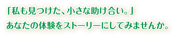 私も見つけた、小さな助け合い。あなたの体験をストーリーにしてみませんか。